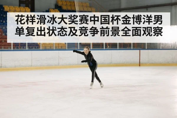 花样滑冰大奖赛中国杯金博洋男单复出状态及竞争前景全面观察