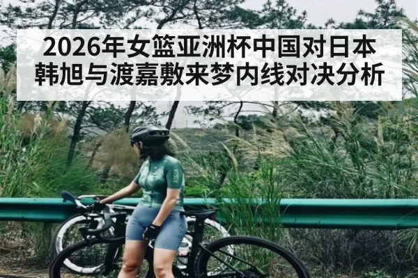 2026年女篮亚洲杯中国对日本韩旭与渡嘉敷来梦内线对决分析 - kaiyun
