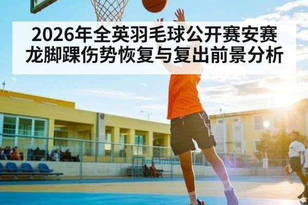 2026年全英羽毛球公开赛安赛龙脚踝伤势恢复与复出前景分析
