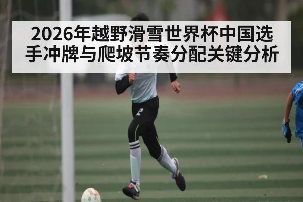 2026年越野滑雪世界杯中国选手冲牌与爬坡节奏分配关键分析