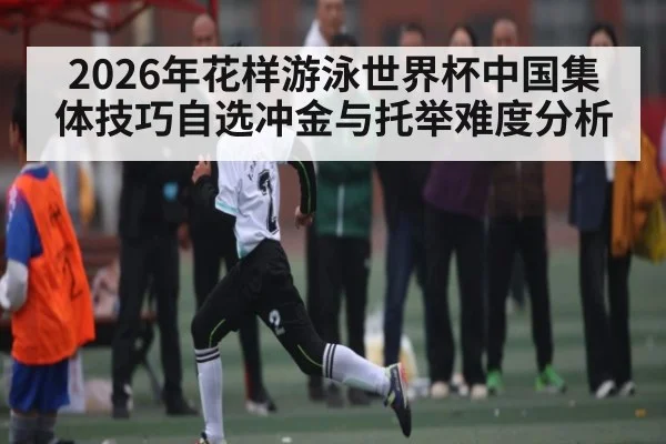 2026年花样游泳世界杯中国集体技巧自选冲金与托举难度分析 - kaiyun