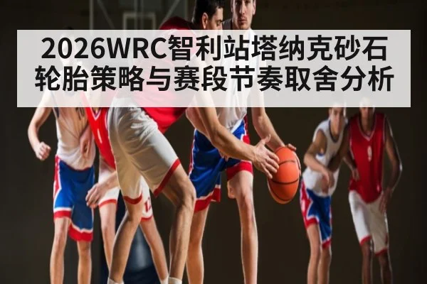 2026WRC智利站塔纳克砂石轮胎策略与赛段节奏取舍分析 - kaiyun